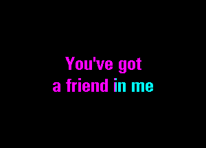 You've got

a friend in me