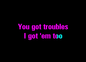 You got troubles

I got 'em too
