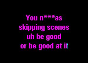 You mines
skipping scenes

uh be good
or be good at it