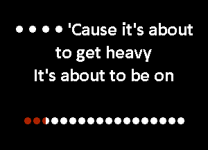 o o o 0 'Cause it's about
to get heavy

It's about to be on

OOOOOOOOOOOOOOOOOO