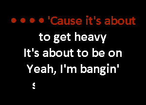 o o o 0 'Cause it's about
to get heavy

It's about to be on
Yeah, I'm bangin'