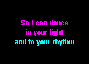 So I can dance

in your light
and to your rhythm