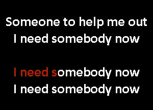 Someone to help me out
I need somebody now

I need somebody now
I need somebody now