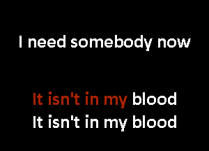 I need somebody now

It isn't in my blood
It isn't in my blood