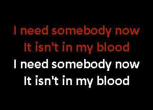 I need somebody now
It isn't in my blood

I need somebody now
It isn't in my blood