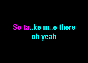 So ta..ke m..e there

oh yeah