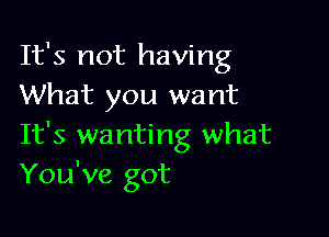 It's not having
What you want

It's wanting what
You've got