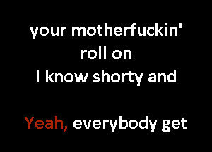 your motherfuckin'
roll on
I know shorty and

Yeah, everybody get