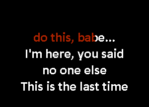 do this, babe...

I'm here, you said
no one else
This is the last time