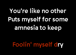 You're like no other
Puts myself for some
amnesia to keep

Foolin' myself dry