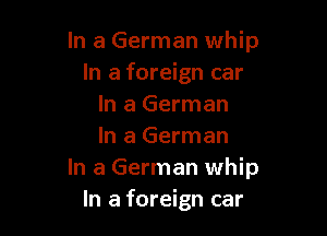 In a German whip
In a foreign car
In a German

In a German
In a German whip
In a foreign car