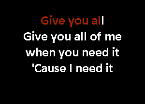 Give you all
Give you all of me

when you need it
'Cause I need it