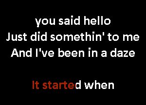 you said hello
Just did somethin' to me

And I've been in a daze

It started when