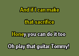 And ifl can make
that sacrifice

Honey you can do it too

Oh play that guitar Tommy!