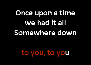 Once upon a time
we had it all
Somewhere down

to you, to you