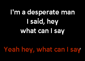 I'm a desperate man
I said, hey

what can I say

Yeah hey, what can I say