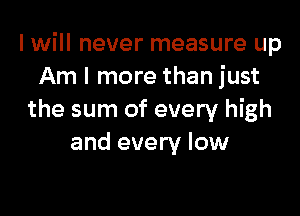 I will never measure up
Am I more than just

the sum of every high
and every low