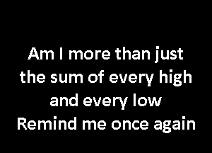 Am I more than just

the sum of every high
and every low
Remind me once again