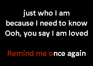 just who I am
because I need to know
Ooh, you say I am loved

Remind me once again