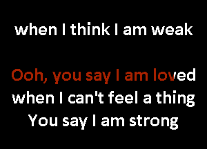 when I think I am weak

Ooh, you say I am loved
when I can't feel a thing
You say I am strong