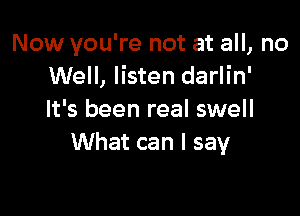 Now you're not at all, no
Well, listen darlin'

It's been real swell
What can I say