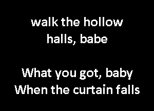 walk the hollow
halls, babe

What you got, baby
When the curtain falls