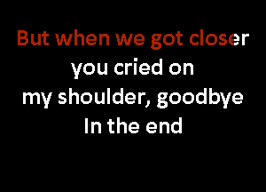 But when we got closer
you cried on

my shoulder, goodbye
In the end