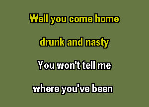 Well you come home

drunk and nasty

You won't tell me

where you've been