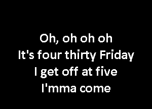 Oh, oh oh oh

It's four thirty Friday
I get off at five
I'mma come