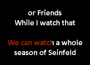 or Friends
While I watch that

We can watch a whole
season of Seinfeld