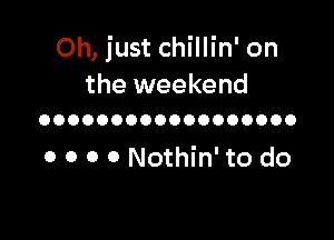Oh, just chillin' on

the weekend
OOOOOOOOOOOOOOOOOO

0 0 0 0 Nothin' to do