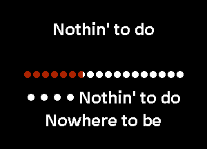 Nothin' to do

OOOOOOOOOOOOOOOOOO

0 0 0 0 Nothin' to do
Nowhere to be