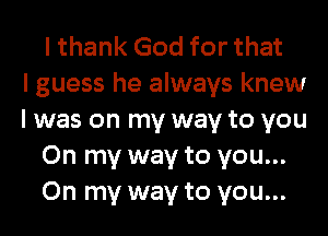 I thank God for that
I guess he always knew
I was on my way to you
On my way to you...
On my way to you...
