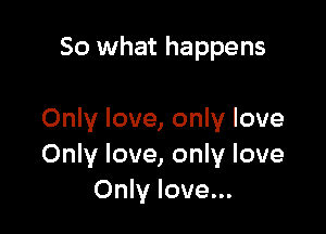 So what happens

Only love, only love
Only love, only love
Only love...