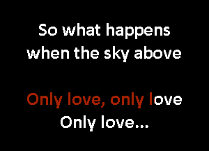 So what happens
when the sky above

Only love, only love
Only love...