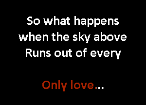 So what happens
when the sky above

Runs out of every

Only love...