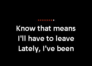 Know that means

I'll have to leave
Lately, I've been