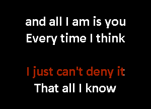 and all I am is you
Every time I think

I just can't deny it
That all I know