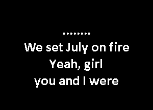 We set July on fire

Yeah, girl
you and I were