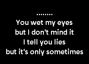 You wet my eyes

but I don't mind it
I tell you lies
but it's only sometimes