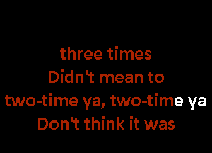 three times

Didn't mean to
two-time ya, two-time ya
Don't think it was