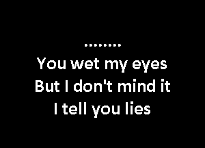 You wet my eyes

But I don't mind it
ltell you lies