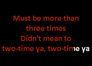 Must be more than
three times

Didn't mean to
two-time ya, two-time ya