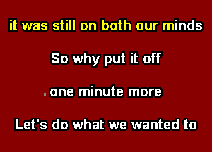 it was still on both our minds

So why put it off

.one minute more

Let's do what we wanted to