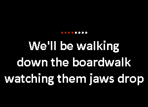 We'll be walking

down the boardwalk
watching them jaws drop