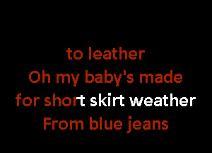 to leather

Oh my baby's made
for short skirt weather
From blue jeans