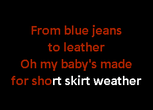 From blue jeans
to leather

Oh my baby's made
for short skirt weather