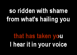 so ridden with shame
from what's hailing you

that has taken you
I hear it in your voice