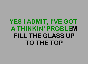 YES I ADMIT, I'VE GOT
ATHINKIN' PROBLEM
FILLTHEGLASS UP
TO THETOP