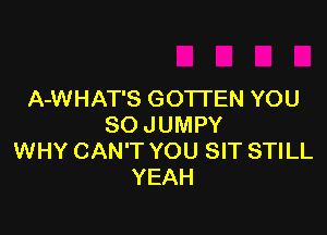 A-WHAT'S GOTTEN YOU

SO JUMPY
WHY CAN'T YOU SIT STILL
YEAH